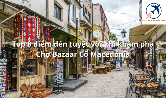 Top 8 điểm đến tuyệt vời khi khám phá Chợ Bazaar Cổ Macedonia