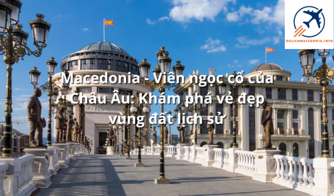 Macedonia - Viên ngọc cổ của Châu Âu: Khám phá vẻ đẹp vùng đất lịch sử