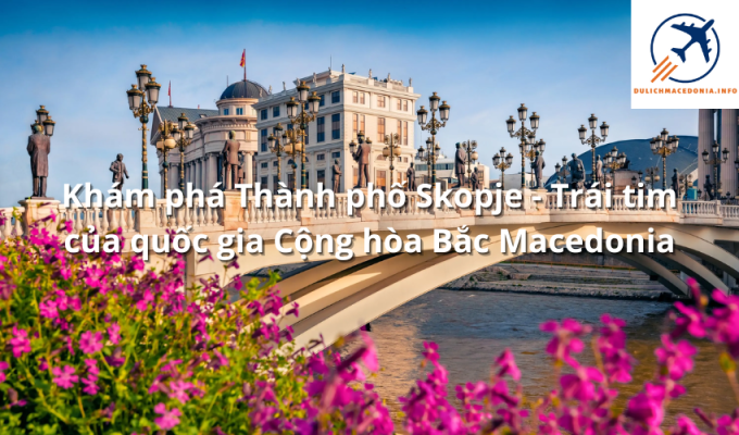 Khám phá Thành phố Skopje - Trái tim của quốc gia Cộng hòa Bắc Macedonia